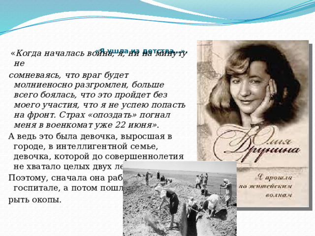    «Я ушла из детства…».     « Когда началась война, я, ни на минуту не сомневаясь, что враг будет молниеносно разгромлен, больше всего боялась, что это пройдет без моего участия, что я не успею попасть на фронт. Страх «опоздать» погнал меня в военкомат уже 22 июня» . А ведь это была девочка, выросшая в городе, в интеллигентной семье, девочка, которой до совершеннолетия не хватало целых двух лет. Поэтому, сначала она работала в госпитале, а потом пошла рыть окопы.   