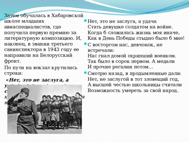 Затем обучалась в Хабаровской школе младших авиаспециалистов, где получила первую премию за литературную композицию. И, наконец, в звании третьего санинспектора в 1943 году ее направили на Белорусский фронт. По пути на вокзал крутились строки:  « Нет, это не заслуга, а удача – стать девушке солдатом на войне…», которые через некоторое время вылились в стихотворение:   Нет, это не заслуга, а удача  Стать девушке солдатом на войне.  Когда б сложилась жизнь моя иначе,  Как в День Победы стыдно было б мне! С восторгом нас, девчонок, не встречали:  Нас гнал домой охрипший военком.  Так было в сорок первом. А медали  И прочие регалии потом… Смотрю назад, в продымленные дали:  Нет, не заслугой в тот зловещий год,  А высшей честью школьницы считали  Возможность умереть за свой народ . 