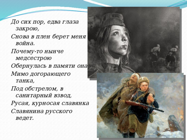 До сих пор, едва глаза закрою, Снова в плен берет меня война. Почему-то нынче медсестрою     Обернулась в памяти она: Мимо догорающего танка, Под обстрелом, в санитарный взвод, Русая, курносая славянка Славянина русского ведет. 