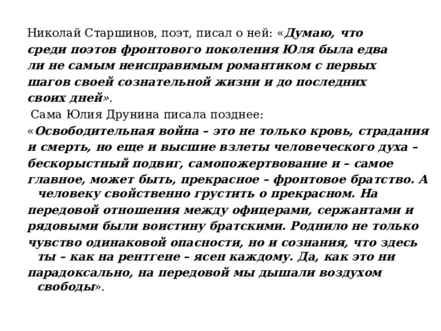 Николай Старшинов, поэт, писал о ней: « Думаю, что среди поэтов фронтового поколения Юля была едва ли не самым неисправимым романтиком с первых шагов своей сознательной жизни и до последних своих дней » .  Сама Юлия Друнина писала позднее: « Освободительная война – это не только кровь, страдания и смерть, но еще и высшие взлеты человеческого духа – бескорыстный подвиг, самопожертвование и – самое главное, может быть, прекрасное – фронтовое братство. А человеку свойственно грустить о прекрасном. На передовой отношения между офицерами, сержантами и рядовыми были воистину братскими. Роднило не только чувство одинаковой опасности, но и сознания, что здесь ты – как на рентгене – ясен каждому. Да, как это ни парадоксально, на передовой мы дышали воздухом свободы ». 