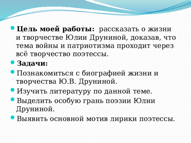 Цель моей работы:   рассказать о жизни и творчестве Юлии Друниной, доказав, что тема войны и патриотизма проходит через всё творчество поэтессы. Задачи: Познакомиться с биографией жизни и творчества Ю.В. Друниной. Изучить литературу по данной теме. Выделить особую грань поэзии Юлии Друниной. Выявить основной мотив лирики поэтессы. 