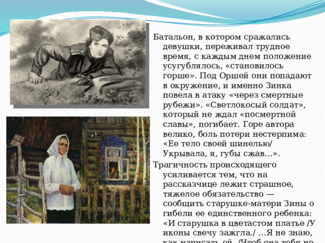 Батальон, в котором сражались девушки, переживал трудное время, с каждым днем положение усугублялось, «становилось горше». Под Оршей они попадают в окружение, и именно Зинка повела в атаку «через смертные рубежи». «Светлокосый солдат», который не ждал «посмертной славы», погибает. Горе автора велико, боль потери нестерпима: «Ее тело своей шинелью/ Укрывала, я, губы сжав…». Трагичность происходящего усиливается тем, что на рассказчице лежит страшное, тяжелое обязательство — сообщить старушке-матери Зины о гибели ее единственного ребенка: «И старушка в цветастом платье /У иконы свечу зажгла./ …Я не знаю, как написать ей, /Чтоб она тебя не ждала?». 