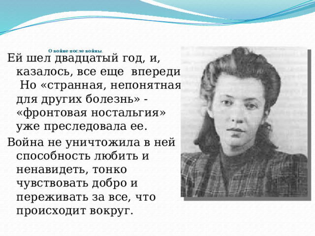        О войне после войны .   Ей шел двадцатый год, и, казалось, все еще впереди.  Но «странная, непонятная для других болезнь» - «фронтовая ностальгия» уже преследовала ее. Война не уничтожила в ней способность любить и ненавидеть, тонко чувствовать добро и переживать за все, что происходит вокруг.   