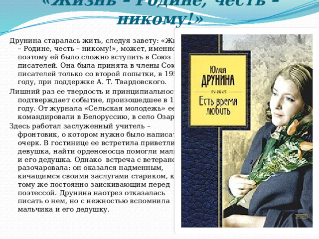 «Жизнь – Родине, честь – никому!»   Друнина старалась жить, следуя завету: «Жизнь – Родине, честь – никому!», может, именно поэтому ей было сложно вступить в Союз писателей. Она была принята в члены Союза писателей только со второй попытки, в 1950 году, при поддержке А. Т. Твардовского. Лишний раз ее твердость и принципиальность подтверждает событие, произошедшее в 1952 году. От журнала «Сельская молодежь» ее командировали в Белоруссию, в село Озаричи. Здесь работал заслуженный учитель – фронтовик, о котором нужно было написать очерк. В гостинице ее встретила приветливая девушка, найти орденоносца помогли мальчик и его дедушка. Однако  встреча с ветераном разочаровала: он оказался надменным, кичащимся своими заслугами стариком, к тому же постоянно заискивающим перед поэтессой. Друнина наотрез отказалась писать о нем, но с нежностью вспомнила мальчика и его дедушку. 