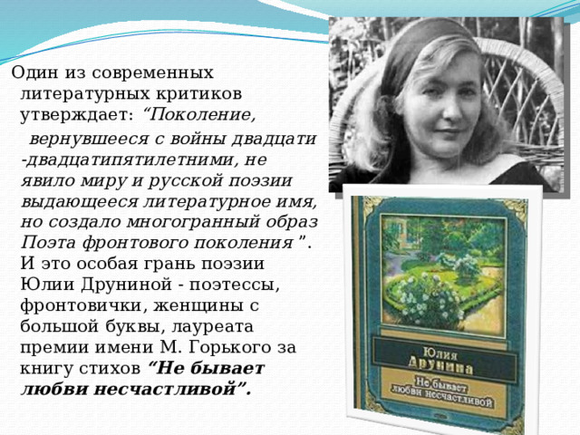  Один из современных литературных критиков утверждает: “Поколение,  вернувшееся с войны двадцати -двадцатипятилетними, не явило миру и русской поэзии выдающееся литературное имя, но создало многогранный образ Поэта фронтового поколения ”. И это особая грань поэзии Юлии Друниной - поэтессы, фронтовички, женщины с большой буквы, лауреата премии имени М. Горького за книгу стихов “Не бывает любви несчастливой”. 