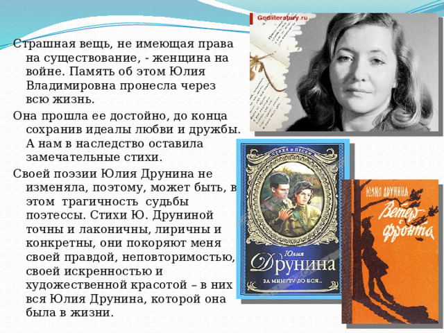 Страшная вещь, не имеющая права на существование, - женщина на войне. Память об этом Юлия Владимировна пронесла через всю жизнь. Она прошла ее достойно, до конца сохранив идеалы любви и дружбы. А нам в наследство оставила замечательные стихи. Своей поэзии Юлия Друнина не изменяла, поэтому, может быть, в этом  трагичность  судьбы поэтессы. Стихи Ю. Друниной точны и лаконичны, лиричны и конкретны, они покоряют меня своей правдой, неповторимостью, своей искренностью и художественной красотой – в них вся Юлия Друнина, которой она была в жизни. 