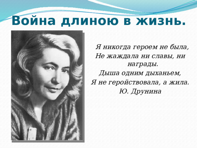 Война длиною в жизнь.    Я никогда героем не была, Не жаждала ни славы, ни награды. Дыша одним дыханьем, Я не геройствовала, а жила. Ю. Друнина   