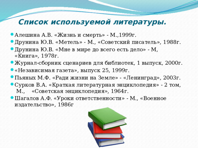 Список используемой литературы. Алешина А.В. «Жизнь и смерть» - М.,1999г. Друнина Ю.В. «Метель» - М., «Советский писатель», 1988г. Друнина Ю.В. «Мне в мире до всего есть дело» - М, «Книга», 1978г. Журнал-сборник сценариев для библиотек, 1 выпуск, 2000г. «Независимая газета», выпуск 25, 1999г. Пьяных М.Ф. «Ради жизни на Земле» - «Ленинград», 2003г. Сурков В.А. «Краткая литературная энциклопедия» - 2 том,  М.,    «Советская энциклопедия», 1964г. Шагалов А.Ф. «Уроки ответственности» - М., «Военное издательство», 1986г 