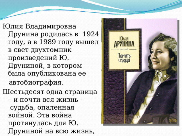 Юлия Владимировна Друнина родилась в 1924 году, а в 1989 году вышел в свет двухтомник произведений Ю. Друниной, в котором была опубликована ее  автобиография. Шестьдесят одна страница – и почти вся жизнь -  судьба, опаленная войной. Эта война протянулась для Ю. Друниной на всю жизнь, стала мерилом всех человеческих ценностей. 