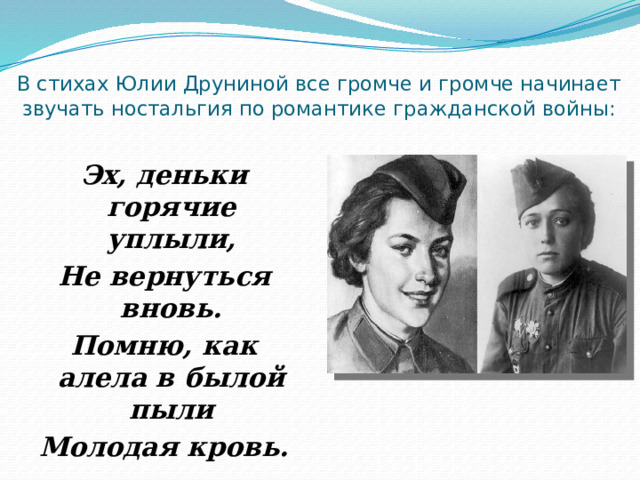 В стихах Юлии Друниной все громче и громче начинает звучать ностальгия по романтике гражданской войны:   Эх, деньки горячие уплыли, Не вернуться вновь. Помню, как алела в былой пыли Молодая кровь. 