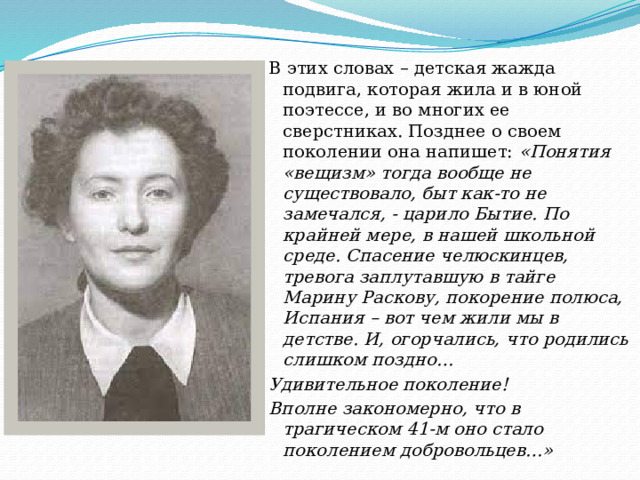 В этих словах – детская жажда подвига, которая жила и в юной поэтессе, и во многих ее сверстниках. Позднее о своем поколении она напишет: «Понятия «вещизм» тогда вообще не существовало, быт как-то не замечался, - царило Бытие. По крайней мере, в нашей школьной среде. Спасение челюскинцев, тревога заплутавшую в тайге Марину Раскову, покорение полюса, Испания – вот чем жили мы в детстве. И, огорчались, что родились слишком поздно… Удивительное поколение! Вполне закономерно, что в трагическом 41-м оно стало поколением добровольцев…» 