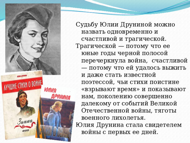Судьбу Юлии Друниной можно назвать одновременно и счастливой и трагической. Трагической — потому что ее юные годы черной полосой перечеркнула война, счастливой — потому что ей удалось выжить и даже стать известной поэтессой, чьи стихи поистине «взрывают время» и показывают нам, поколению совершенно далекому от событий Великой Отечественной войны, тяготы военного лихолетья. Юлия Друнина стала свидетелем войны с первых ее дней. 