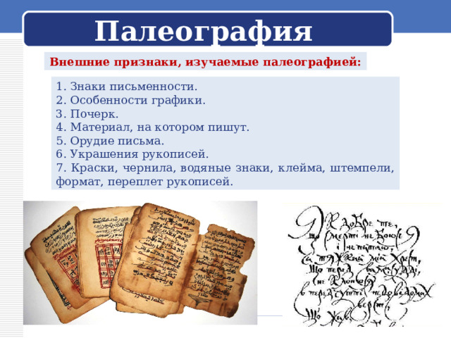 Палеография Внешние признаки, изучаемые палеографией: 1. Знаки письменности. 2. Особенности графики. 3. Почерк. 4. Материал, на котором пишут. 5. Орудие письма. 6. Украшения рукописей. 7. Краски, чернила, водяные знаки, клейма, штемпели, формат, переплет рукописей. 