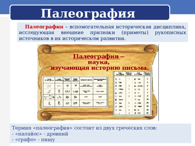 Палеография  Палеография – вспомогательная историческая дисциплина, исследующая внешние признаки (приметы) рукописных источников в их историческом развитии. Термин «палеография» состоит из двух греческих слов: - «палайос» - древний - «графо» - пишу 