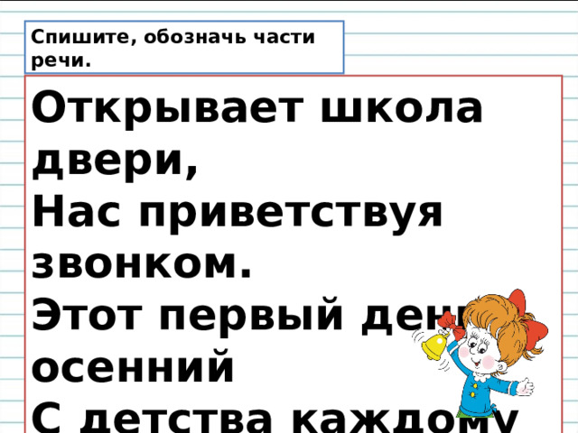 Спишите, обозначь части речи. Открывает школа двери,  Нас приветствуя звонком.  Этот первый день осенний  С детства каждому знаком. 