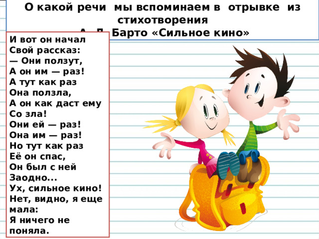 О какой речи мы вспоминаем в отрывке из стихотворения  А. Л. Барто «Сильное кино» И вот он начал Свой рассказ: — Они ползут, А он им — раз! А тут как раз Она ползла, А он как даст ему Со зла! Они ей — раз! Она им — раз! Но тут как раз Её он спас, Он был с ней Заодно... Ух, сильное кино! Нет, видно, я еще мала: Я ничего не поняла. 