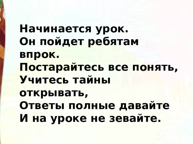 Начинается урок. Он пойдет ребятам впрок. Постарайтесь все понять, Учитесь тайны открывать, Ответы полные давайте И на уроке не зевайте. 