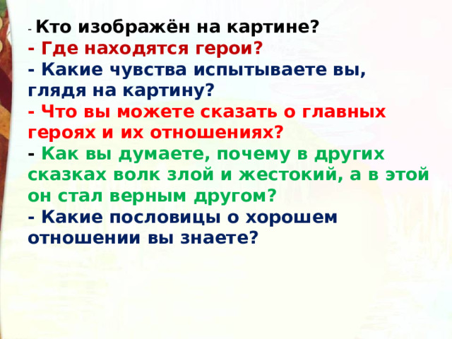 Кто изображён на картине?  - Где находятся герои?  - Какие чувства испытываете вы, глядя на картину?  - Что вы можете сказать о главных героях и их отношениях?  - Как вы думаете, почему в других сказках волк злой и жестокий, а в этой он стал верным другом?  - Какие пословицы о хорошем отношении вы знаете?  
