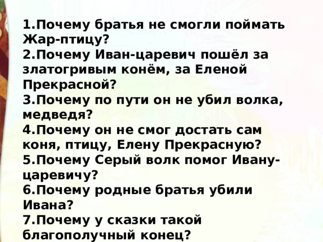 1.Почему братья не смогли поймать Жар-птицу? 2.Почему Иван-царевич пошёл за златогривым конём, за Еленой Прекрасной? 3.Почему по пути он не убил волка, медведя? 4.Почему он не смог достать сам коня, птицу, Елену Прекрасную? 5.Почему Серый волк помог Ивану-царевичу? 6.Почему родные братья убили Ивана? 7.Почему у сказки такой благополучный конец? 