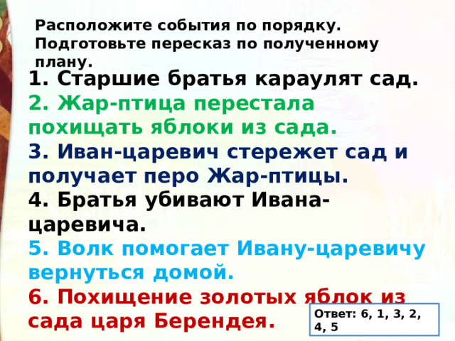 Расположите события по порядку. Подготовьте пересказ по полученному плану. 1. Старшие братья караулят сад. 2. Жар-птица перестала похищать яблоки из сада. 3. Иван-царевич стережет сад и получает перо Жар-птицы. 4. Братья убивают Ивана-царевича. 5. Волк помогает Ивану-царевичу вернуться домой. 6. Похищение золотых яблок из сада царя Берендея. Ответ: 6, 1, 3, 2, 4, 5 