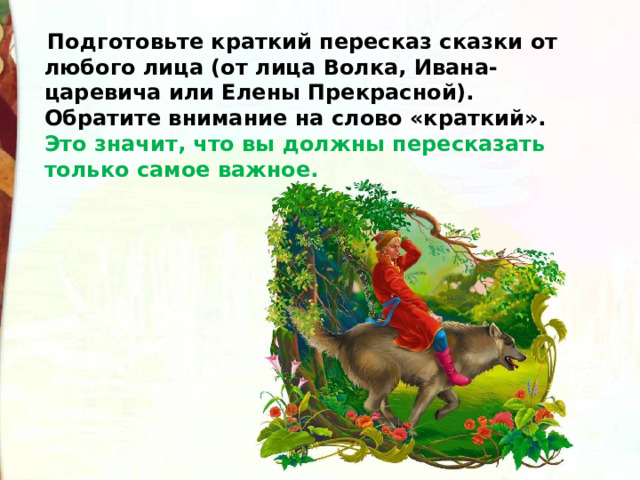  Подготовьте краткий пересказ сказки от любого лица (от лица Волка, Ивана-царевича или Елены Прекрасной). Обратите внимание на слово «краткий». Это значит, что вы должны пересказать только самое важное. 