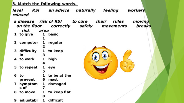 5. Match the following words. level RSI an advice naturally feeling workers relaxed  a disease risk of RSI to cure chair rules moving on the floor correctly safely movements breaks risk area  1 to give 2 computer 11 3 4 basic 12 difficulty in to work regular 5 13 6 to repeat to keep 14 high to prevent 15 7 8 symptoms of eye 16 to be at the most to move 17 9 damaged 18 adjustable 10 to keep flat loss of 19 difficult 20 to use the body 