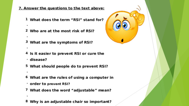 7. Answer the questions to the text above:  1 . What does the term “RSI” stand for? 2 . Who are at the most risk of RSI? 3 . What are the symptoms of RSI? 4 . Is it easier to prevent RSI or cure the disease? 5 . 6 . What should people do to prevent RSI? What are the rules of using a computer in order to prevent RSI? 7 . What does the word “adjustable” mean? 8 . Why is an adjustable chair so important?     