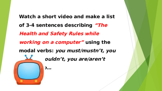Watch a short video and make a list of 3-4 sentences describing “The Health and Safety Rules while working on a computer” using the modal verbs: you must/mustn’t, you should/shouldn’t, you are/aren’t allowed to… 