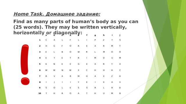 Home Task. Домашнее задание: Find as many parts of human’s body as you can (25 words). They may be written vertically, horizontally or diagonally:    a 1 2 C b c H 3 A E G d L 4 E F e 5 L F B Y O 6 K L f W R E g I N O 7 W T R E E W h 8 P A i N R I R E 9 Z V J S A W G I j Y R L 10 X I M M O S T E R M L M I O T C D A H H U Y H E O R R S M A T H E O H I E A A S Z C R E T A L H H R V U D M B 