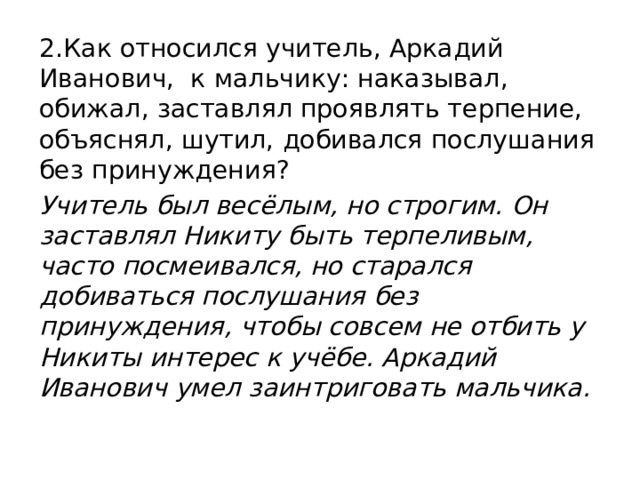 2.Как относился учитель, Аркадий Иванович, к мальчику: наказывал, обижал, заставлял проявлять терпение, объяснял, шутил, добивался послушания без принуждения? Учитель был весёлым, но строгим. Он заставлял Никиту быть терпеливым, часто посмеивался, но старался добиваться послушания без принуждения, чтобы совсем не отбить у Никиты интерес к учёбе. Аркадий Иванович умел заинтриговать мальчика.  