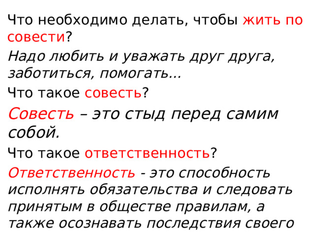 Что необходимо делать, чтобы жить по совести ? Надо любить и уважать друг друга, заботиться, помогать... Что такое совесть ? Совесть – это стыд перед самим собой. Что такое ответственность ? Ответственность - это способность исполнять обязательства и следовать принятым в обществе правилам, а также осознавать последствия своего влияния на мир. 