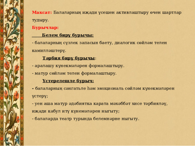 Максат: Балаларның иҗади үсешен активлаштыру өчен шартлар тудыру.  Бурычлар:  Белем бирү бурычы:  - балаларның сүзлек запасын баету, диалогик сөйләм телен камилләштерү.   Тәрбия бирү бурычы :  - аралашу күнекмәләрен формалаштыру.  - матур сөйләм телен формалаштыру.   Үстерелешле бурыч:  - балаларның сәнгатьле һәм эмоциональ сөйләм күнекмәләрен үстерү;  - уен аша матур әдәбиятка карата мәхәббәт хисе тәрбияләү, иҗади кабул итү күнемәләрен ныгыту;  - балаларда театр турында белемнәрне ныгыту.   