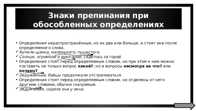 Знаки препинания при обособленных определениях Определения нераспространённые, но их два или больше, и стоят они после определяемого слова. Купили щенка, маленького, пушистого. Солнце, огромное и ярко-алое, садилось за горой. Определения стоят перед определяемым словом, но при этом к ним можно поставить не только вопрос какой? , но и вопросы несмотря на что? или почему? Окружённые, бойцы продолжали отстреливаться. Определения стоят перед определяемым словом, но отделены от него другими словами, обычно сказуемым. Задумчивая, сидела она у окна. 