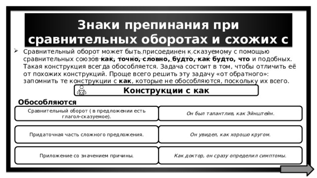 Знаки препинания при сравнительных оборотах и схожих с ними конструкциях Сравнительный оборот может быть присоединен к сказуемому с помощью сравнительных союзов как, точно, словно, будто, как будто, что и подобных. Такая конструкция всегда обособляется. Задача состоит в том, чтобы отличить её от похожих конструкций. Проще всего решить эту задачу «от обратного»: запомнить те конструкции с как , которые не обособляются, поскольку их всего. Конструкции с как Обособляются Он был талантлив, как Эйнштейн. Сравнительный оборот ( в предложении есть глагол-сказуемое). Он увидел, как хорошо кругом. Придаточная часть сложного предложения. Приложение со значением причины. Как доктор, он сразу определил симптомы. 
