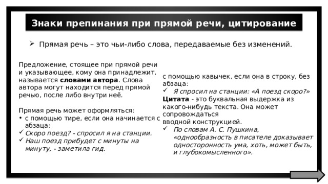 Знаки препинания при прямой речи, цитирование Прямая речь – это чьи-либо слова, передаваемые без изменений. Предложение, стоящее при прямой речи и указывающее, кому она принадлежит, называется словами автора . Слова автора могут находится перед прямой речью, после либо внутри неё. Прямая речь может оформляться: c помощью тире, если она начинается с абзаца: Скоро поезд? - спросил я на станции. Наш поезд прибудет с минуты на минуту, - заметила гид. с помощью кавычек, если она в строку, без абзаца: Я спросил на станции: «А поезд скоро?» Цитата - это буквальная выдержка из какого-нибудь текста. Она может сопровождаться вводной конструкцией. По словам A. C. Пушкина, «однообразность в писателе доказывает односторонность ума, хоть, может быть, и глубокомысленного». 