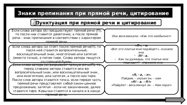 Знаки препинания при прямой речи, цитирование Пунктуация при прямой речи и цитирование Она воскликнула: «Как это необычно!» Если слова автора (A) предшествуют прямой речи (П), то после них ставится двоеточие, а после прямой речи - знак препинания в соответствии с характером прямой речи. Если слова автора (а) стоят после прямой речи(П), то после неё ставится вопросительный, восклицательный знак, многоточие или запятая (вместо точки), а потом тире. Слова автора пишутся со строчной буквы. «П», - a. «Вот это платье мне подойдёт», сказала она. П? - a. Как ты думаешь, это платье мне подходит? - спросила она. Если слова автора (а) разрывают прямую речь(П), то перед словами автора ставится или во-вопросительный знак, или восклицательный знак, или многоточие, или запятая, а после них тире. После слов автора ставится точка, если первая часть прямой речи представляет собой закон-ценное предложение, запятая - если не законченное, далее ставится тире. Кавычки ставятся в начале и в конце прямой речи. «П, - а, - п». Пойдем, - сказал он, - нам «П! - a. - П!» «Пойдём! - воскликнул он. – Нам пора!» 