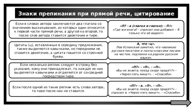 Знаки препинания при прямой речи, цитирование Если в словах автора заключаются два глагола со значением высказывания, из которых один относится к первой части прямой речи, а другой ко второй, то после слов автора ставится двоеточие и тире. «П? - а (глагол и глагол): - П!» «Где же книга? - спросил они добавил: - Я только что её видел!» Цитаты (ц), вставленные в середину предложения, также выделяются кавычками, но передними не ставится двоеточие, а цитата пишется со строчной буквы. А, что «ц». Лев Успенский заметил, что «великие русские писатели и поэты-классики писали на чистом, подлинно на родном русском языке». Если несколько реплик следует в строку без указания, кому они принадлежат, то каждая из них выделяется кавычками и отделяется от со-средней посредством тире. «П?» - «П». - «П». «Вы не знаете, поезд скоро придёт?» - «Через пять минут». - «Спасибо». Если после одной из таких реплик есть слова автора, то тире после них не ставится. «П?» - а. «П». - «П». «Вы не знаете, поезд скоро придёт?» - спросил я. «Через пять минут», - «Спасибо». 