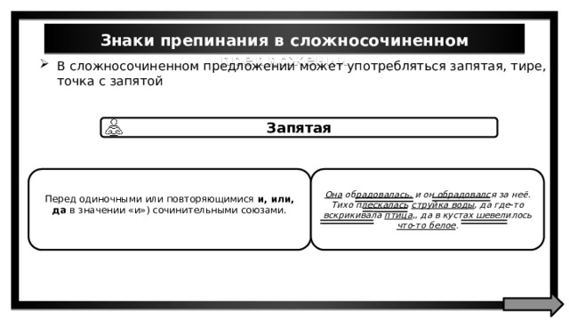 Знаки препинания в сложносочиненном предложении В сложносочиненном предложении может употребляться запятая, тире, и точка с запятой Запятая Перед одиночными или повторяющимися и, или, да в значении «и») сочинительными союзами. Она обрадовалась, и он обрадовался за неё. Тихо плескалась струйка воды , да где-то вскрикивала птица ,, да в кустах шевелилось что-то белое . 