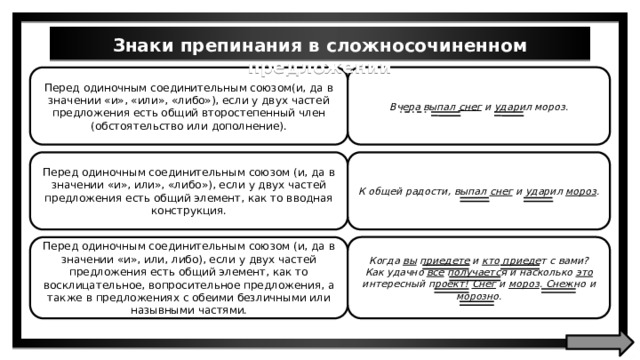 Знаки препинания в сложносочиненном предложении Вчера выпал снег и ударил мороз. Перед одиночным соединительным союзом(и, да в значении «и», «или», «либо»), если у двух частей предложения есть общий второстепенный член (обстоятельство или дополнение). К общей радости, выпал снег и ударил мороз . Перед одиночным соединительным союзом (и, да в значении «и», или», «либо»), если у двух частей предложения есть общий элемент, как то вводная конструкция. Когда вы приедете и кто приедет с вами? Как удачно все получается и насколько это интересный проект! Снег и мороз . Снежно и морозно. Перед одиночным соединительным союзом (и, да в значении «и», или, либо), если у двух частей предложения есть общий элемент, как то восклицательное, вопросительное предложения, a также в предложениях с обеими безличными или назывными частями. 