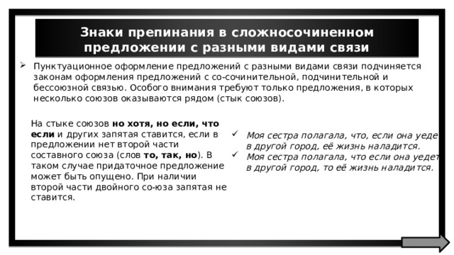 Знаки препинания в сложносочиненном предложении с разными видами связи Пунктуационное оформление предложений с разными видами связи подчиняется законам оформления предложений с со-сочинительной, подчинительной и бессоюзной связью. Особого внимания требуют только предложения, в которых несколько союзов оказываются рядом (стык союзов). На стыке союзов но хотя, но если, что если и других запятая ставится, если в предложении нет второй части составного союза (слов то, так, но ). В таком случае придаточное предложение может быть опущено. При наличии второй части двойного со-юза запятая не ставится. Моя сестра полагала, что, если она уедет в другой город, её жизнь наладится. Моя сестра полагала, что если она уедет в другой город, то её жизнь наладится. 