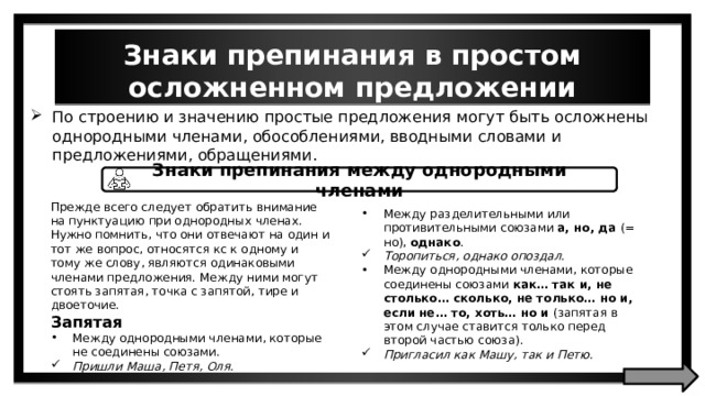 Знаки препинания в простом осложненном предложении По строению и значению простые предложения могут быть осложнены однородными членами, обособлениями, вводными словами и предложениями, обращениями. Знаки препинания между однородными членами Прежде всего следует обратить внимание на пунктуацию при однородных членах. Нужно помнить, что они отвечают на один и тот же вопрос, относятся кс к одному и тому же слову, являются одинаковыми членами предложения. Между ними могут стоять запятая, точка с запятой, тире и двоеточие. Запятая Между однородными членами, которые не соединены союзами. Пришли Маша, Петя, Оля. Между разделительными или противительными союзами а, но, да (= но), однако . Торопиться, однако опоздал. Между однородными членами, которые соединены союзами как… так и, не столько… сколько, не только… но и, если не… то, хоть… но и (запятая в этом случае ставится только перед второй частью союза). Пригласил как Машу, так и Петю. 