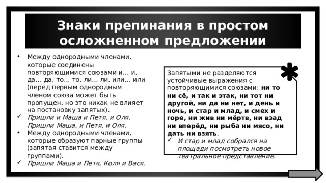Знаки препинания в простом осложненном предложении Между однородными членами, которые соединены повторяющимися союзами и… и, да… да, то… то, ли… ли, или… или (перед первым однородным членом союза может быть пропущен, но это никак не влияет на постановку запятых). Пришли и Маша и Петя, и Оля. Пришли Маша, и Петя, и Оля. Между однородными членами, которые образуют парные группы (запятая ставится между группами). Пришли Маша и Петя, Коля и Вася. Запятыми не разделяются устойчивые выражения с повторяющимися союзами: ни то ни сё, и так и этак, ни тот ни другой, ни да ни нет, и день и ночь, и стар и млад, и смех и горе, ни жив ни мёртв, ни взад ни вперёд, ни рыба ни мясо, ни дать ни взять . И стар и млад собрался на площади посмотреть новое театральное представление. 