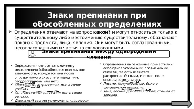 Знаки препинания при обособленных определениях Определения отвечают на вопрос какой? и могут относиться только к существительному либо местоимению-существительному, обозначают признак предмета, лица, явления. Они могут быть согласованными, несогласованными и частично согласованными. Знаки препинания между однородными членами Определения выраженные причастиями либо прилагательными с зависимыми словами, то есть являются распространёнными, и стоят после определяемого слова. Письмо, полученное ею, было в самодельном конверте. Таня, весьма довольная собой, отошла от зеркала. Определения относятся к личному местоимению (обособляются всегда, вне зависимости, находятся они после определяемого слова или перед ним, распространены или нет). Счастливый, он рассказал мне о своих успехах. Он, счастливый, рассказал мне о своих успехах. Довольный своими успехами, он рассказал мне о них. 