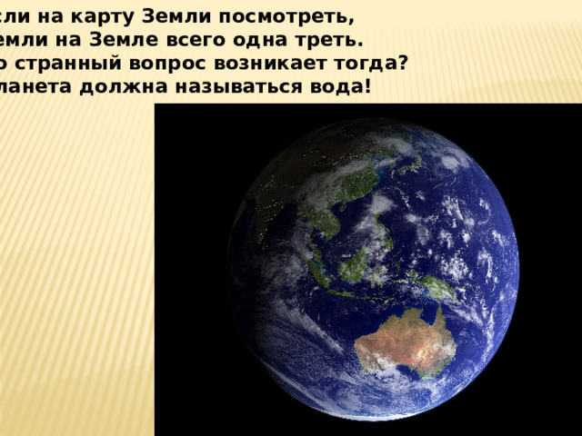 Если на карту Земли посмотреть, Земли на Земле всего одна треть. Но странный вопрос возникает тогда? Планета должна называться вода! 