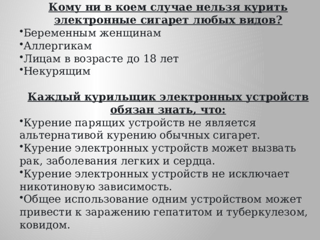 Кому ни в коем случае нельзя курить электронные сигарет любых видов? Беременным женщинам Аллергикам Лицам в возрасте до 18 лет Некурящим Каждый курильщик электронных устройств обязан знать, что: Курение парящих устройств не является альтернативой курению обычных сигарет. Курение электронных устройств может вызвать рак, заболевания легких и сердца. Курение электронных устройств не исключает никотиновую зависимость. Общее использование одним устройством может привести к заражению гепатитом и туберкулезом, ковидом.  