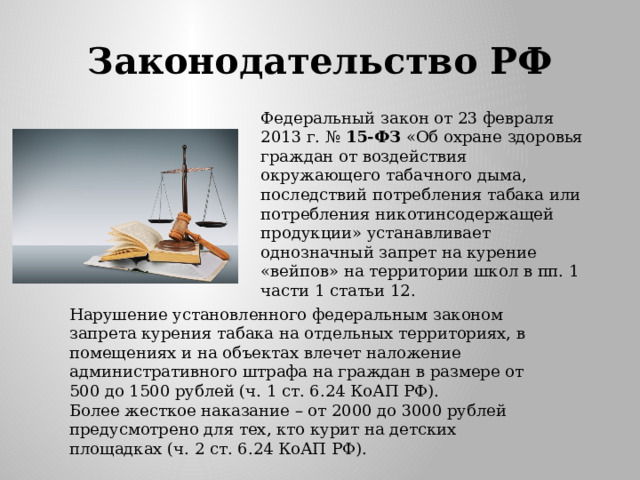 Законодательство РФ Федеральный закон от 23 февраля 2013 г. №  15-ФЗ  «Об охране здоровья граждан от воздействия окружающего табачного дыма, последствий потребления табака или потребления никотинсодержащей продукции» устанавливает однозначный запрет на курение «вейпов» на территории школ в пп. 1 части 1 статьи 12. Нарушение установленного федеральным законом запрета курения табака на отдельных территориях, в помещениях и на объектах влечет наложение административного штрафа на граждан в размере от 500 до 1500 рублей (ч. 1 ст. 6.24 КоАП РФ). Более жесткое наказание – от 2000 до 3000 рублей предусмотрено для тех, кто курит на детских площадках (ч. 2 ст. 6.24 КоАП РФ).  