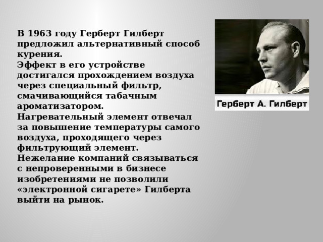 В 1963 году Герберт Гилберт предложил альтернативный способ курения.  Эффект в его устройстве достигался прохождением воздуха через специальный фильтр, смачивающийся табачным ароматизатором.  Нагревательный элемент отвечал за повышение температуры самого воздуха, проходящего через фильтрующий элемент.  Нежелание компаний связываться с непроверенными в бизнесе изобретениями не позволили «электронной сигарете» Гилберта выйти на рынок. 