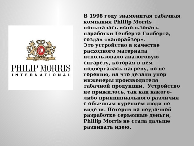 В 1998 году знаменитая табачная компания Phillip Morris попыталась использовать наработки Генберта Гилберта, создав «вапорайзер».  Это устройство в качестве расходного материала использовало аналоговую сигарету, которая в нем подвергалась нагреву, но не горению, на что делали упор инженеры производителя табачной продукции.  Устройство не прижилось, так как какого-либо принципиального различия с обычным курением люди не видели. Потеряв на неудачной разработке серьезные деньги, Phillip Morris не стала дальше развивать идею.    