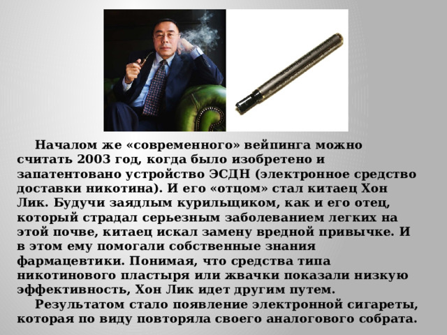  Началом же «современного» вейпинга можно считать 2003 год, когда было изобретено и запатентовано устройство ЭСДН (электронное средство доставки никотина). И его «отцом» стал китаец Хон Лик. Будучи заядлым курильщиком, как и его отец, который страдал серьезным заболеванием легких на этой почве, китаец искал замену вредной привычке. И в этом ему помогали собственные знания фармацевтики. Понимая, что средства типа никотинового пластыря или жвачки показали низкую эффективность, Хон Лик идет другим путем.    Результатом стало появление электронной сигареты, которая по виду повторяла своего аналогового собрата. 