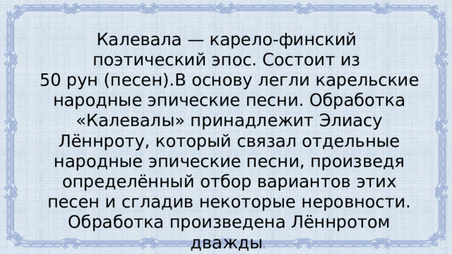 Калевала — карело-финский поэтический эпос. Состоит из 50 рун (песен).В основу легли карельские народные эпические песни. Обработка «Калевалы» принадлежит Элиасу Лённроту, который связал отдельные народные эпические песни, произведя определённый отбор вариантов этих песен и сгладив некоторые неровности. Обработка произведена Лённротом дважды . 